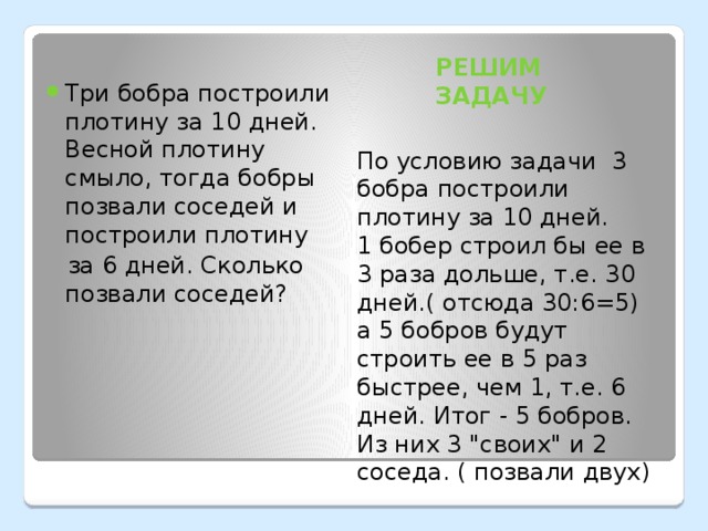 РЕШИМ ЗАДАЧУ Три бобра построили плотину за 10 дней. Весной плотину смыло, тогда бобры позвали соседей и построили плотину  за 6 дней. Сколько позвали соседей? По условию задачи  3 бобра построили плотину за 10 дней.   1 бобер строил бы ее в 3 раза дольше, т.е. 30 дней.( отсюда 30:6=5)  а 5 бобров будут строить ее в 5 раз быстрее, чем 1, т.е. 6 дней. Итог - 5 бобров. Из них 3 