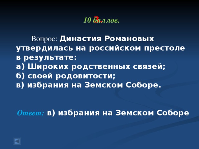 10 баллов.   Вопрос: Династия Романовых утвердилась на российском престоле в результате: а) Широких родственных связей; б) своей родовитости; в) избрания на Земском Соборе.  Ответ: в) избрания на Земском Соборе   3.