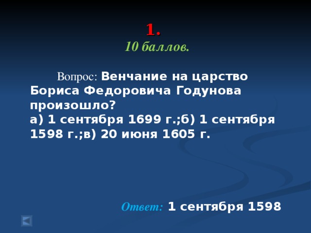 1.   10 баллов.   Вопрос: Венчание на царство Бориса Федоровича Годунова произошло? а) 1 сентября 1699 г.;б) 1 сентября 1598 г.;в) 20 июня 1605 г. Ответ: 1 сентября 1598