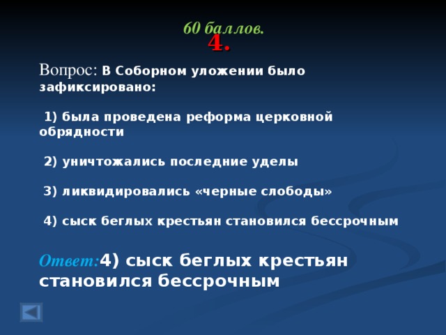 4. 60 баллов.  Вопрос: В Соборном уложении было зафиксировано:    1) была проведена реформа церковной обрядности    2) уничтожались последние уделы    3) ликвидировались «черные слободы»    4) сыск беглых крестьян становился бессрочным Ответ: 4) сыск беглых крестьян становился бессрочным