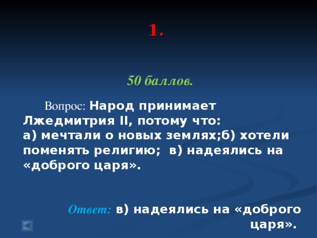 1.   50 баллов.   Вопрос: Народ принимает Лжедмитрия II, потому что: а) мечтали о новых землях;б) хотели поменять религию; в) надеялись на «доброго царя». Ответ: в) надеялись на «доброго царя».