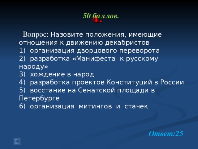 4. 50 баллов.   Вопрос: Назовите положения, имеющие отношения к движению декабристов 1) организация дворцового переворота 2) разработка «Манифеста к русскому народу» 3) хождение в народ 4) разработка проектов Конституций в России 5) восстание на Сенатской площади в Петербурге 6) организация митингов и стачек  Ответ:25