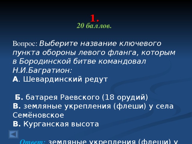 1. 20 баллов.  Вопрос: Выберите название ключевого пункта обороны левого фланга, которым в Бородинской битве командовал Н.И.Багратион: А . Шевардинский редут  Б. батарея Раевского (18 орудий) В. земляные укрепления (флеши) у села Семёновское В. Курганская высота Ответ: земляные укрепления (флеши) у села Семёновское