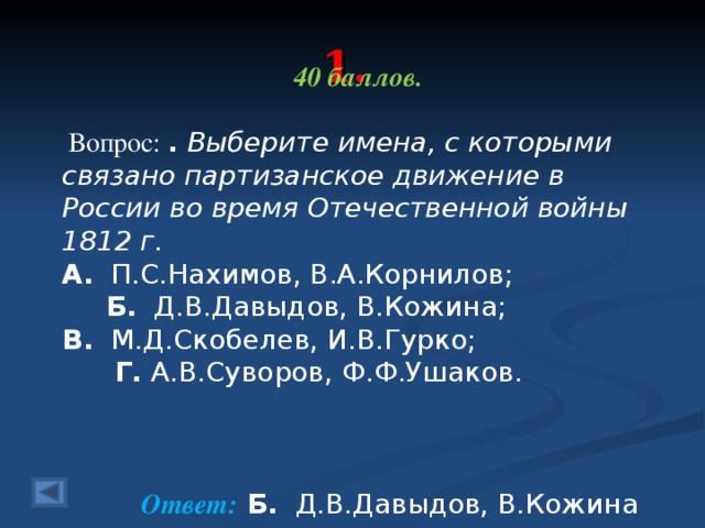 1. 40 баллов.   Вопрос: .  Выберите имена, с которыми связано партизанское движение в России во время Отечественной войны 1812 г.  А. П.С.Нахимов, В.А.Корнилов; Б. Д.В.Давыдов, В.Кожина; В. М.Д.Скобелев, И.В.Гурко; Г. А.В.Суворов, Ф.Ф.Ушаков.    Ответ: Б. Д.В.Давыдов, В.Кожина