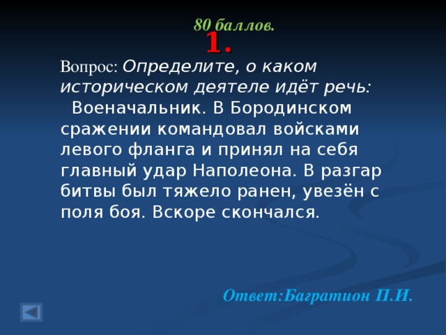 80 баллов.  Вопрос: Определите, о каком историческом деятеле идёт речь:  Военачальник. В Бородинском сражении командовал войсками левого фланга и принял на себя главный удар Наполеона. В разгар битвы был тяжело ранен, увезён с поля боя. Вскоре скончался.    Ответ:Багратион П.И.  1.