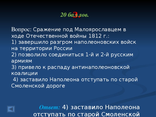 3. 20 баллов.  Вопрос: Сражение под Малоярославцем в ходе Отечественной войны 1812 г.: 1) завершило разгром наполеоновских войск на тер­ритории России 2) позволило соединиться 1-й и 2-й русским армиям 3) привело к распаду антинаполеоновской коалиции  4) заставило Наполеона отступать по старой Смолен­ской дороге  Ответ: 4) заставило Наполеона отступать по старой Смолен­ской дороге