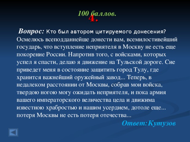 4. 100 баллов.   Вопрос: Кто был автором цитируемого донесения? Осмелюсь всеподданнейше донести вам, всемилостивейший государь, что вступление неприятеля в Москву не есть еще покорение России. Напротив того, с войсками, которых успел я спасти, делаю я движение на Тульской дороге. Сие приведет меня в состояние защитить город Тулу, где хранится важнейший оружейный завод... Теперь, в недалеком расстоянии от Москвы, собрав мои войска, твердою ногою могу ожидать неприятеля, и пока армия вашего императорского величества цела и движима известною храбростью и нашим усердием, дотоле еще... потеря Москвы не есть потеря отечества...   Ответ:Кутузов