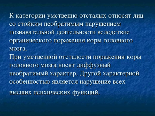 К категории умственно отсталых относят лиц со стойким необратимым нарушением познавательной деятельности вследствие органического поражения коры головного мозга.  При умственной отсталости поражения коры головного мозга носят диффузный необратимый характер. Другой характерной особенностью является нарушение всех высших психических функций.