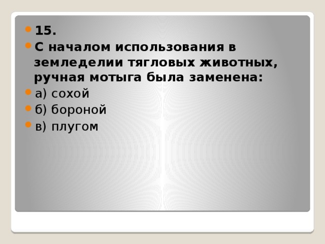 15. С началом использования в земледелии тягловых животных, ручная мотыга была заменена: а) сохой б) бороной в) плугом