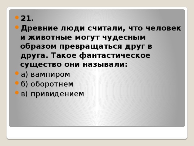 21. Древние люди считали, что человек и животные могут чудесным образом превращаться друг в друга. Такое фантастическое существо они называли: а) вампиром б) оборотнем в) привидением