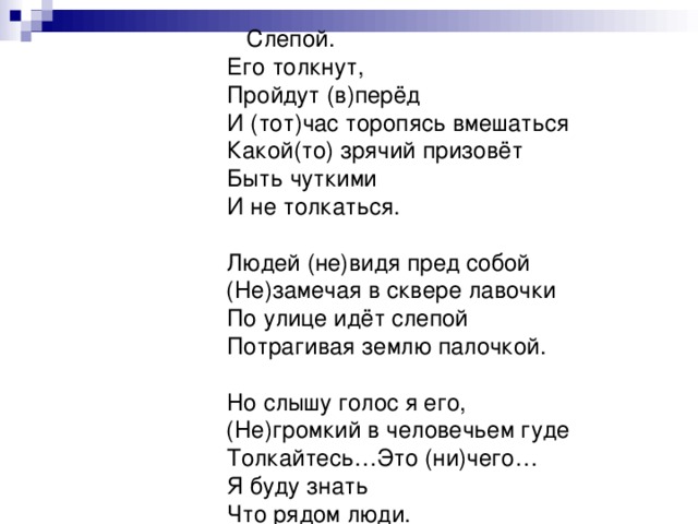 Слепой.  Его толкнут,  Пройдут (в)перёд  И (тот)час торопясь вмешаться  Какой(то) зрячий призовёт  Быть чуткими  И не толкаться.   Людей (не)видя пред собой  (Не)замечая в сквере лавочки  По улице идёт слепой  Потрагивая землю палочкой.   Но слышу голос я его,  (Не)громкий в человечьем гуде  Толкайтесь…Это (ни)чего…  Я буду знать  Что рядом люди.