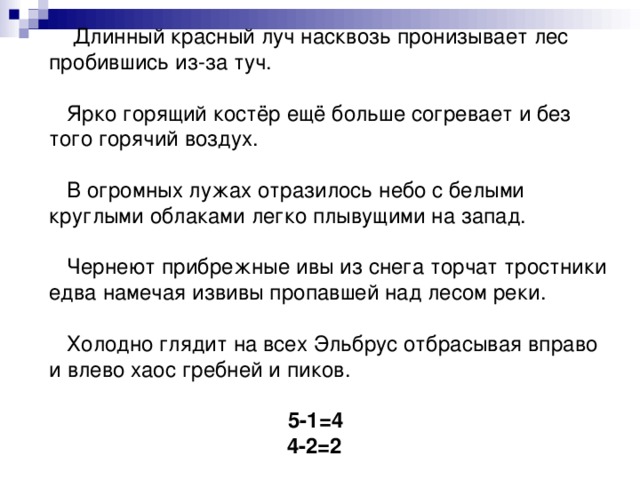 Длинный красный луч насквозь пронизывает лес пробившись из-за туч.   Ярко горящий костёр ещё больше согревает и без того горячий воздух.   В огромных лужах отразилось небо с белыми круглыми облаками легко плывущими на запад.   Чернеют прибрежные ивы из снега торчат тростники едва намечая извивы пропавшей над лесом реки.   Холодно глядит на всех Эльбрус отбрасывая вправо и влево хаос гребней и пиков.    5-1=4  4-2=2