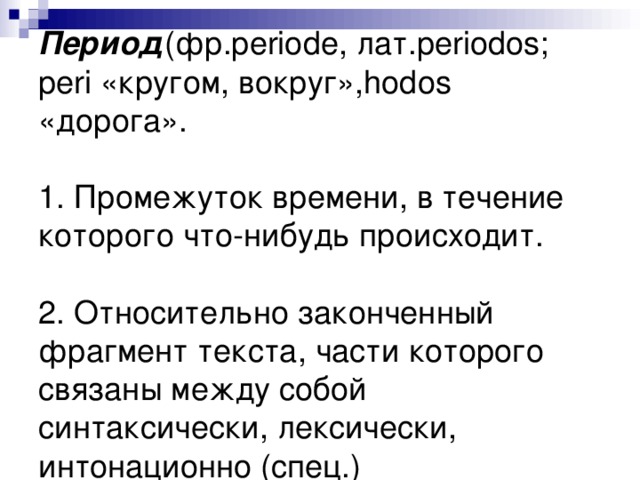 Период (фр. p е riode , лат. periodos ; peri «кругом, вокруг», hodos «дорога».   1. Промежуток времени, в течение которого что-нибудь происходит.   2. Относительно законченный фрагмент текста, части которого связаны между собой синтаксически, лексически, интонационно (спец.)