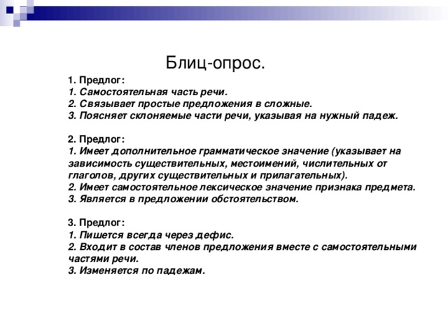 Блиц-опрос.  1. Предлог:  1. Самостоятельная часть речи.  2. Связывает простые предложения в сложные.  3. Поясняет склоняемые части речи, указывая на нужный падеж.   2. Предлог:  1. Имеет дополнительное грамматическое значение (указывает на зависимость существительных, местоимений, числительных от глаголов, других существительных и прилагательных).  2. Имеет самостоятельное лексическое значение признака предмета.  3. Является в предложении обстоятельством.   3. Предлог:  1. Пишется всегда через дефис.  2. Входит в состав членов предложения вместе с самостоятельными частями речи.  3. Изменяется по падежам.