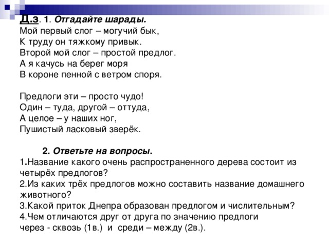 Д.з . 1 . Отгадайте шарады.  Мой первый слог – могучий бык,  К труду он тяжкому привык.  Второй мой слог – простой предлог.  А я качусь на берег моря  В короне пенной с ветром споря.   Предлоги эти – просто чудо!  Один – туда, другой – оттуда,  А целое – у наших ног,  Пушистый ласковый зверёк.    2. Ответьте на вопросы .  1 . Название какого очень распространенного дерева состоит из четырёх предлогов?  2.Из каких трёх предлогов можно составить название домашнего животного?  3.Какой приток Днепра образован предлогом и числительным?  4.Чем отличаются друг от друга по значению предлоги  через - сквозь (1в.) и среди – между (2в.).