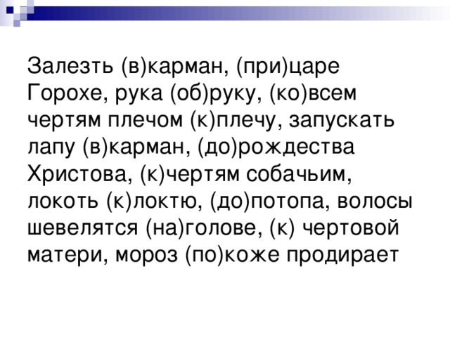 Залезть (в)карман, (при)царе Горохе, рука (об)руку, (ко)всем чертям плечом (к)плечу, запускать лапу (в)карман, (до)рождества Христова, (к)чертям собачьим, локоть (к)локтю, (до)потопа, волосы шевелятся (на)голове, (к) чертовой матери, мороз (по)коже продирает