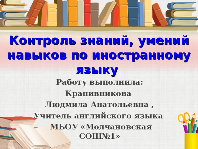 Контроль знаний, умений навыков по иностранному языку  Работу выполнила: Крапивникова Людмила Анатольевна , Учитель английского языка  МБОУ «Молчановская СОШ№1»