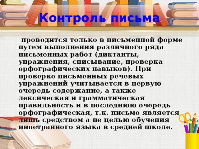 Контроль письма  проводится только в письменной форме путем выполнения различного ряда письменных работ (диктанты, упражнения, списывание, проверка орфографических навыков). При проверке письменных речевых упражнений учитывается в первую очередь содержание, а также лексическая и грамматическая правильность и в последнюю очередь орфографическая, т.к. письмо является лишь средством а не целью обучения иностранного языка в средней школе.