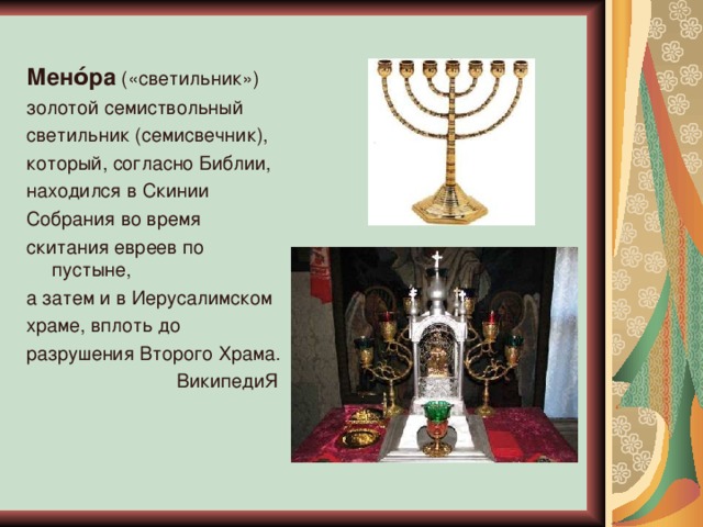Мено́ра  («светильник»)  золотой семиствольный светильник (семисвечник), который, согласно Библии, находился в Скинии Собрания во время скитания евреев по пустыне, а затем и в Иерусалимском храме, вплоть до разрушения Второго Храма. ВикипедиЯ