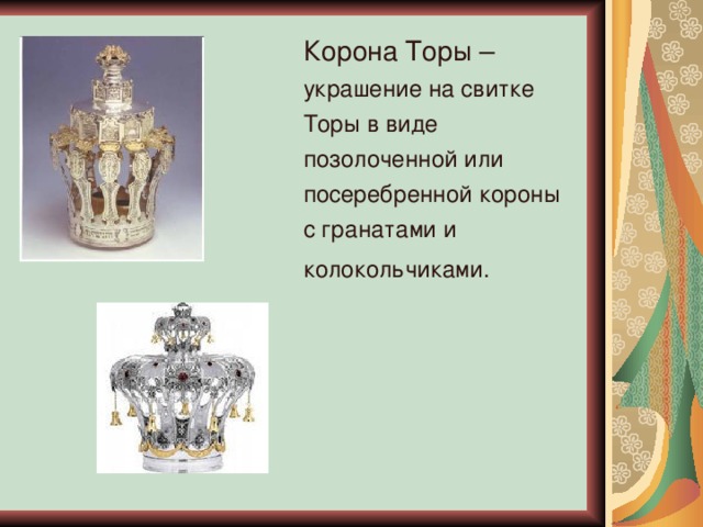 Корона Торы – украшение на свитке Торы в виде позолоченной или посеребренной короны с гранатами и колокольчиками.