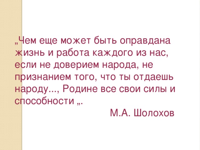 „ Чем еще может быть оправдана жизнь и работа каждого из нас, если не доверием народа, не признанием того, что ты отдаешь народу..., Родине все свои силы и способности „.  М.А. Шолохов