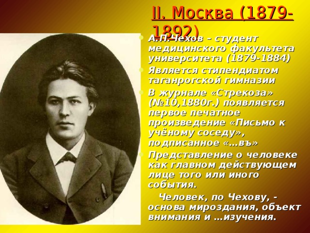 II. Москва (1879-1892) А.П.Чехов – студент медицинского факультета университета (1879-1884) Является стипендиатом таганрогской гимназии В журнале «Стрекоза» (№10,1880г.) появляется первое печатное произведение «Письмо к учёному соседу», подписанное «…въ» Представление о человеке как главном действующем лице того или иного события.  Человек, по Чехову, - основа мироздания, объект внимания и …изучения.