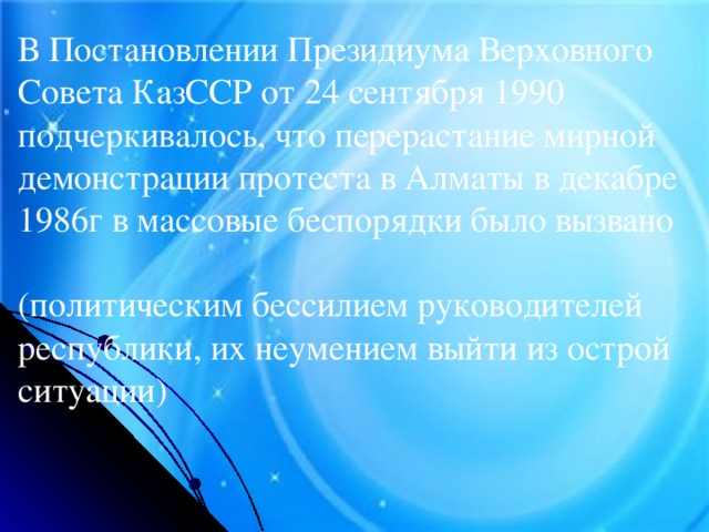 В Постановлении Президиума Верховного Совета КазССР от 24 сентября 1990 подчеркивалось, что перерастание мирной демонстрации протеста в Алматы в декабре 1986г в массовые беспорядки было вызвано (политическим бессилием руководителей республики, их неумением выйти из острой ситуации)
