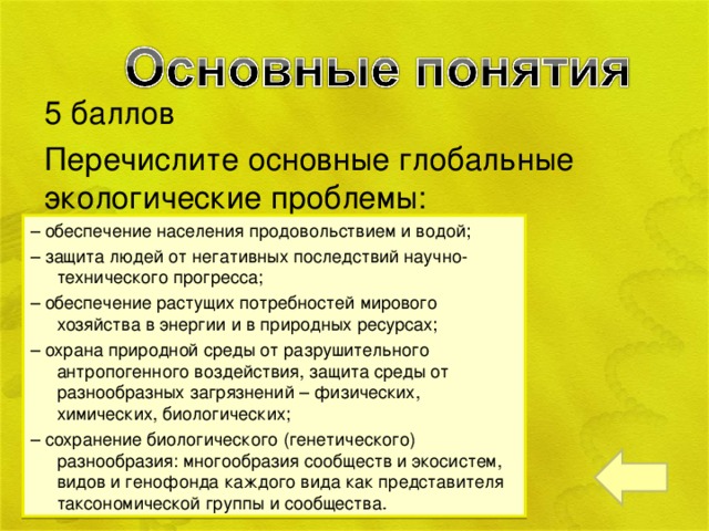 5 баллов Перечислите основные глобальные экологические проблемы: – обеспечение населения продовольствием и водой; – защита людей от негативных последствий научно-технического прогресса; – обеспечение растущих потребностей мирового хозяйства в энергии и в природных ресурсах; – охрана природной среды от разрушительного антропогенного воздействия, защита среды от разнообразных загрязнений – физических, химических, биологических; – сохранение биологического (генетического) разнообразия: многообразия сообществ и экосистем, видов и генофонда каждого вида как представителя таксономической группы и сообщества.