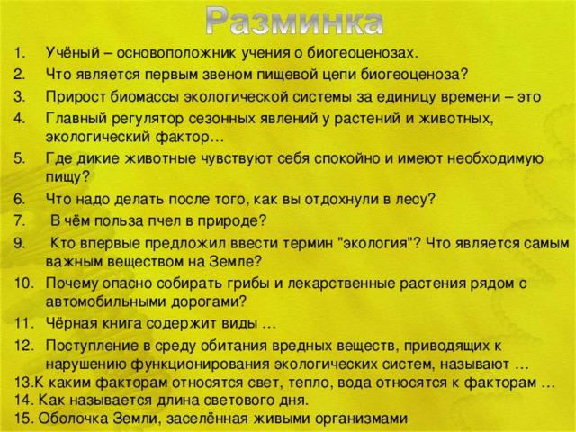 Учёный – основоположник учения о биогеоценозах. Что является первым звеном пищевой цепи биогеоценоза? Прирост биомассы экологической системы за единицу времени – это Главный регулятор сезонных явлений у растений и животных, экологический фактор… Где дикие животные чувствуют себя спокойно и имеют необходимую пищу? Что надо делать после того, как вы отдохнули в лесу?  В чём польза пчел в природе?  Кто впервые предложил ввести термин 