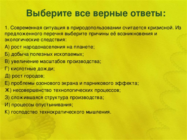 Выберите все верные ответы: 1. Современная ситуация в природопользовании считается кризисной. Из предложенного перечня выберите причины её возникновения и экологические следствия: А) рост народонаселения на планете; Б) добыча полезных ископаемых; В) увеличение масштабов производства; Г) кислотные дожди; Д) рост городов; Е) проблемы озонового экрана и парникового эффекта; Ж) несовершенство технологических процессов; З) сложившаяся структура производства; И) процессы опустынивания; К) господство технократического мышления.