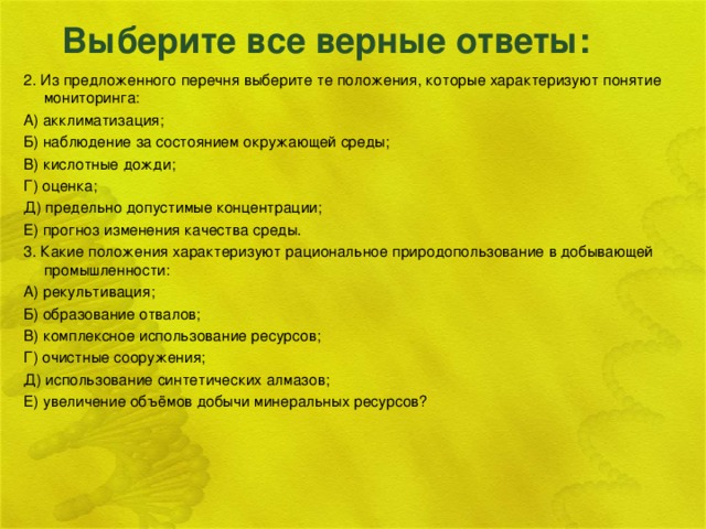 Выберите все верные ответы: 2. Из предложенного перечня выберите те положения, которые характеризуют понятие мониторинга: А) акклиматизация; Б) наблюдение за состоянием окружающей среды; В) кислотные дожди; Г) оценка; Д) предельно допустимые концентрации; Е) прогноз изменения качества среды. 3. Какие положения характеризуют рациональное природопользование в добывающей промышленности: А) рекультивация; Б) образование отвалов; В) комплексное использование ресурсов; Г) очистные сооружения; Д) использование синтетических алмазов; Е) увеличение объёмов добычи минеральных ресурсов?