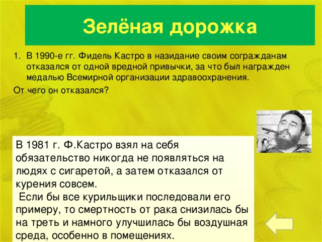 Зелёная дорожка В 1990-е гг. Фидель Кастро в назидание своим согражданам отказался от одной вредной привычки, за что был награжден медалью Всемирной организации здравоохранения. От чего он отказался?   В 1981 г. Ф.Кастро взял на себя обязательство никогда не появляться на людях с сигаретой, а затем отказался от курения совсем.  Если бы все курильщики последовали его примеру, то смертность от рака снизилась бы на треть и намного улучшилась бы воздушная среда, особенно в помещениях.