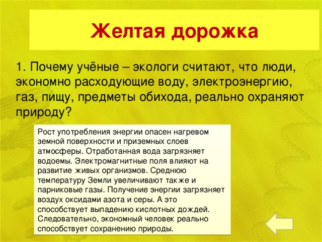 Желтая дорожка 1. Почему учёные – экологи считают, что люди, экономно расходующие воду, электроэнергию, газ, пищу, предметы обихода, реально охраняют природу?  Рост употребления энергии опасен нагревом земной поверхности и приземных слоев атмосферы. Отработанная вода загрязняет водоемы. Электромагнитные поля влияют на развитие живых организмов. Среднюю температуру Земли увеличивают также и парниковые газы. Получение энергии загрязняет воздух оксидами азота и серы. А это способствует выпадению кислотных дождей. Следовательно, экономный человек реально способствует сохранению природы.