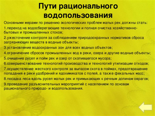 Пути рационального водопользования Основными мерами по решению экологических проблем малых рек должны стать: 1.переход на водосберегающие технологии и полная очистка хозяйственно-бытовых и промышленных стоков; 2.ужесточение контроля за соблюдением природоохранных нормативов сброса загрязняющих веществ в водные объекты; 3.установление водоохранных зон для всех водных объектов; 4.ограничение сбросов промышленных вод в реки, озера и другие водные объекты; 5.очищение русел и пойм рек и озер от скопившегося мусора; 6.совершенствование технологий производства и технологий утилизации отходов; 7.осуществление жесткого контроля за выпасом скота в поймах, предотвращение попадания в реки удобрений и ядохимикатов с полей, а также фекальных масс; 8.посадка леса вдоль русел малых рек и примыкающих к речным долинам оврагов; 9.проведение разъяснительных мероприятий с населением по основам рационального природо- и водопользования.