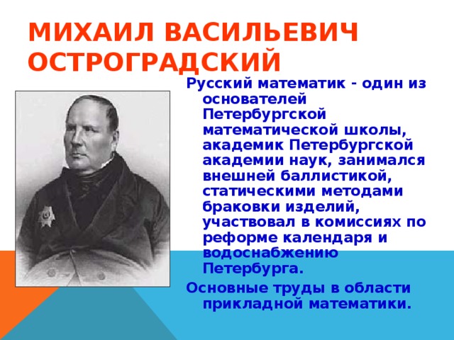 МИХАИЛ ВАСИЛЬЕВИЧ ОСТРОГРАДСКИЙ Русский математик - один из основателей Петербургской математической школы, академик Петербургской академии наук, занимался внешней баллистикой, статическими методами браковки изделий, участвовал в комиссиях по реформе календаря и водоснабжению Петербурга. Основные труды в области прикладной математики.