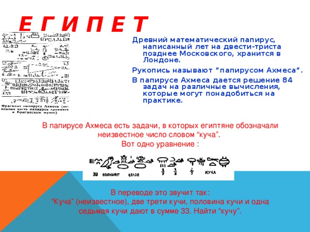 Е Г И П Е Т Древний математический папирус, написанный лет на двести-триста позднее Московского, хранится в Лондоне. Рукопись называют “папирусом Ахмеса”. В папирусе Ахмеса дается решение 84 задач на различные вычисления, которые могут понадобиться на практике. В папирусе Ахмеса есть задачи, в которых египтяне обозначали неизвестное число словом “куча”. Вот одно уравнение : В переводе это звучит так:  “Куча” (неизвестное), две трети кучи, половина кучи и одна седьмая кучи дают в сумме 33. Найти “кучу”.