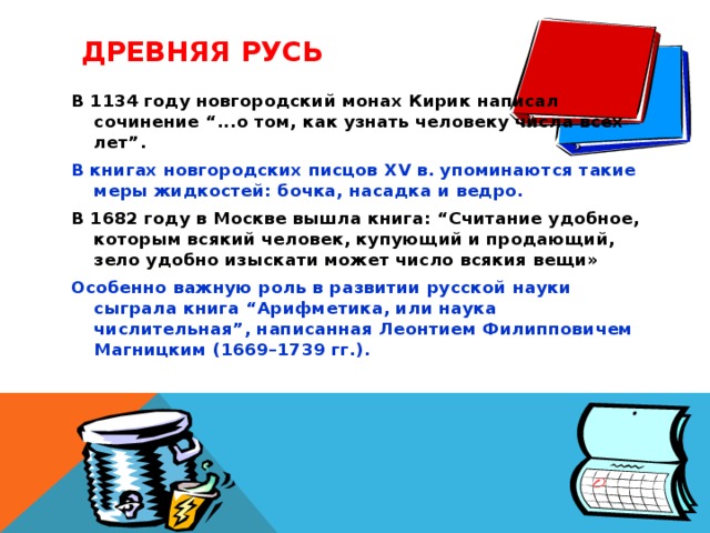 ДРЕВНЯЯ РУСЬ В 1134 году новгородский монах Кирик написал сочинение “...о том, как узнать человеку числа всех лет”. В книгах новгородских писцов XV в. упоминаются такие меры жидкостей: бочка, насадка и ведро. В 1682 году в Москве вышла книга: “Считание удобное, которым всякий человек, купующий и продающий, зело удобно изыскати может число всякия вещи» Особенно важную роль в развитии русской науки сыграла книга “Арифметика, или наука числительная”, написанная Леонтием Филипповичем Магницким (1669–1739 гг.).