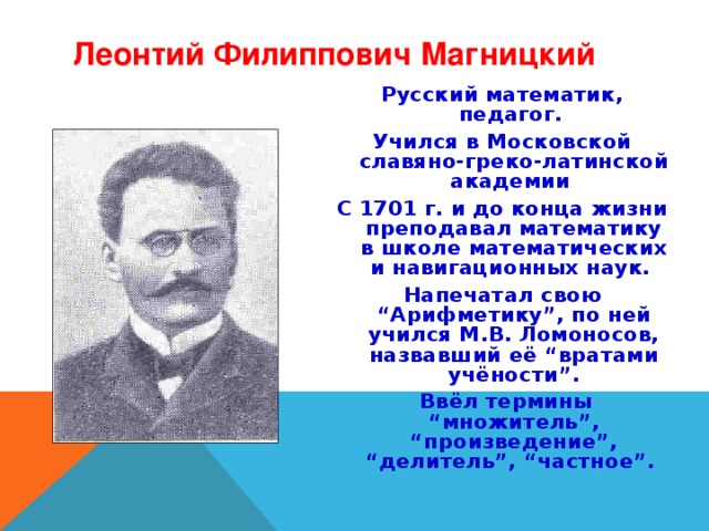 Леонтий Филиппович Магницкий Русский математик, педагог. Учился в Московской славяно-греко-латинской академии С 1701 г. и до конца жизни преподавал математику в школе математических и навигационных наук. Напечатал свою “Арифметику”, по ней учился М.В. Ломоносов, назвавший её “вратами учёности”.  Ввёл термины “множитель”, “произведение”, “делитель”, “частное”. 