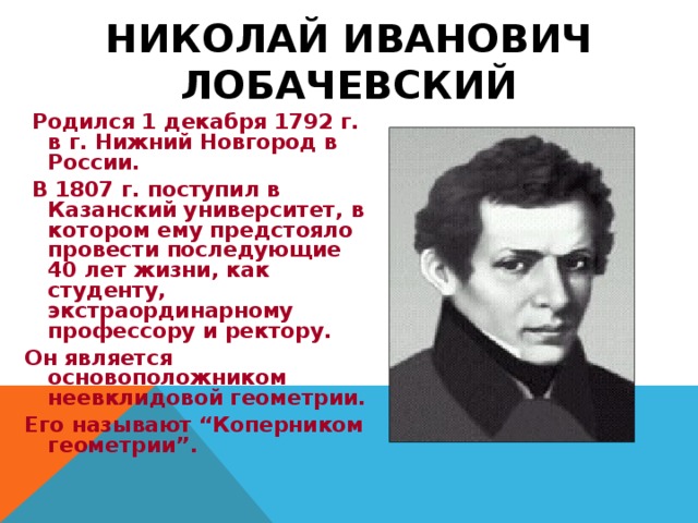 НИКОЛАЙ ИВАНОВИЧ ЛОБАЧЕВСКИЙ  Родился 1 декабря 1792 г. в г. Нижний Новгород в России.  В 1807 г. поступил в Казанский университет, в котором ему предстояло провести последующие 40 лет жизни, как студенту, экстраординарному профессору и ректору. Он является основоположником неевклидовой геометрии. Его называют “Коперником геометрии”.