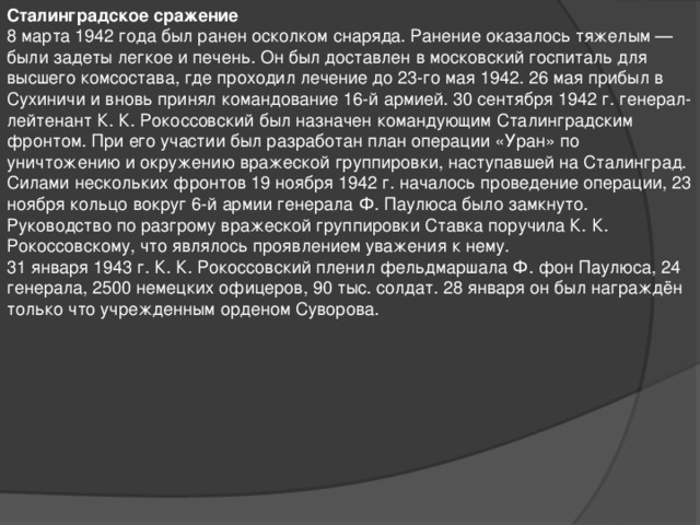 Сталинградское сражение 8 марта 1942 года был ранен осколком снаряда. Ранение оказалось тяжелым — были задеты легкое и печень. Он был доставлен в московский госпиталь для высшего комсостава, где проходил лечение до 23-го мая 1942. 26 мая прибыл в Сухиничи и вновь принял командование 16-й армией. 30 сентября 1942 г. генерал-лейтенант К. К. Рокоссовский был назначен командующим Сталинградским фронтом. При его участии был разработан план операции «Уран» по уничтожению и окружению вражеской группировки, наступавшей на Сталинград. Силами нескольких фронтов 19 ноября 1942 г. началось проведение операции, 23 ноября кольцо вокруг 6-й армии генерала Ф. Паулюса было замкнуто. Руководство по разгрому вражеской группировки Ставка поручила К. К. Рокоссовскому, что являлось проявлением уважения к нему. 31 января 1943 г. К. К. Рокоссовский пленил фельдмаршала Ф. фон Паулюса, 24 генерала, 2500 немецких офицеров, 90 тыс. солдат. 28 января он был награждён только что учрежденным орденом Суворова.