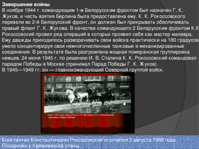 Завершение войны В ноябре 1944 г. командующим 1-м Белорусским фронтом был назначен Г. К. Жуков, и честь взятия Берлина была предоставлена ему. К. К. Рокоссовского перевели во 2-й Белорусский фронт, он должен был прикрывать обеспечивать правый фланг Г. К. Жукова. В качестве командующего 2 Беларусским фронтом К.К Рокоссовский провел ряд операций в которых проявил себя как мастер маневра. Ему дважды приходилось разворачивать свои войска практически на 180 градусов, умело концентирируя свои немногочисленные танковые и механизированные соединения. В результате была разгромлена мощная померанская группировка немцев. 24 июня 1945 г. по решению И. В. Сталина К. К. Рокоссовский командовал парадом Победы в Москве (принимал Парад Победы Г. К. Жуков). В 1945—1949 гг. он — главнокомандующий Северной группой войск. Константин Константинович Рокоссовский скончался 3 августа 1968 года. Похоронен у Кремлевской стены.