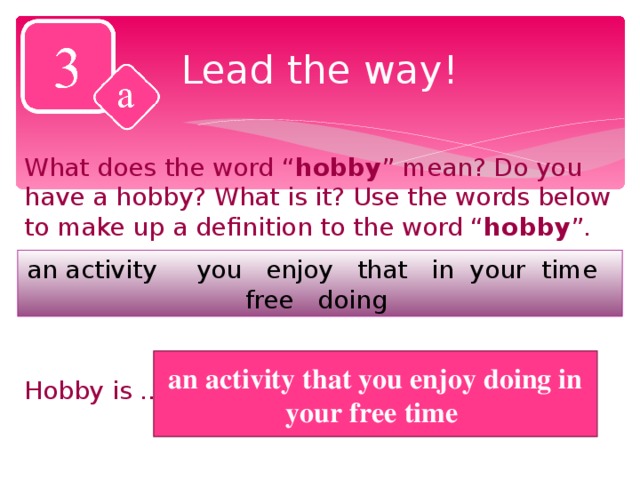 Lead the way! What does the word “ hobby ” mean? Do you have a hobby? What is it? Use the words below to make up a definition to the word “ hobby ”. an activity you enjoy that in your time free doing Hobby is …. an activity that you enjoy doing in your free time