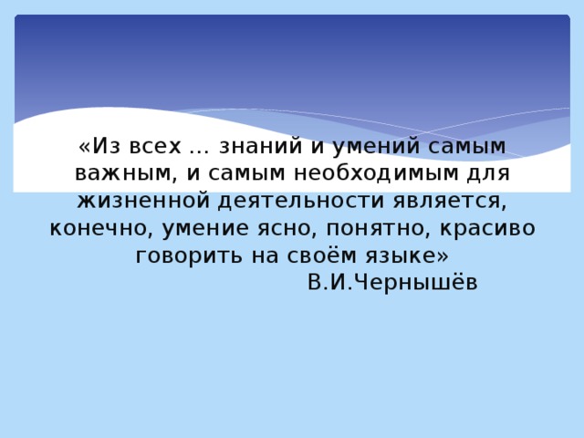 «Из всех … знаний и умений самым важным, и самым необходимым для жизненной деятельности является, конечно, умение ясно, понятно, красиво говорить на своём языке»  В.И.Чернышёв