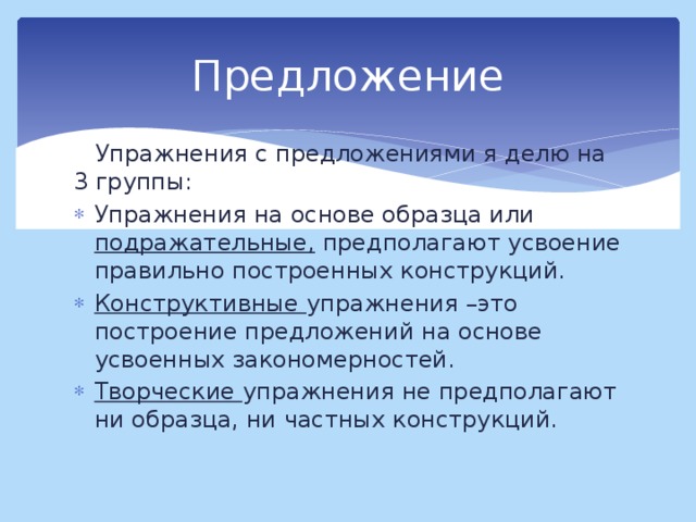 Предложение  Упражнения с предложениями я делю на 3 группы: Упражнения на основе образца или подражательные, предполагают усвоение правильно построенных конструкций. Конструктивные упражнения –это построение предложений на основе усвоенных закономерностей. Творческие упражнения не предполагают ни образца, ни частных конструкций.