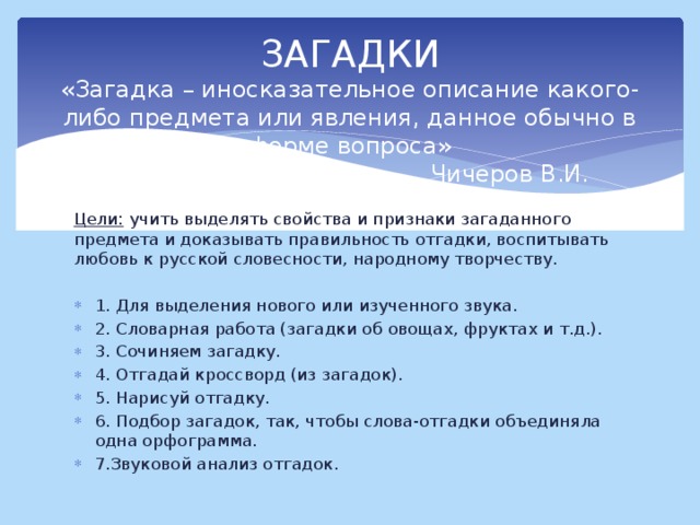 ЗАГАДКИ  «Загадка – иносказательное описание какого-либо предмета или явления, данное обычно в форме вопроса»  Чичеров В.И. Цели: учить выделять свойства и признаки загаданного предмета и доказывать правильность отгадки, воспитывать любовь к русской словесности, народному творчеству.