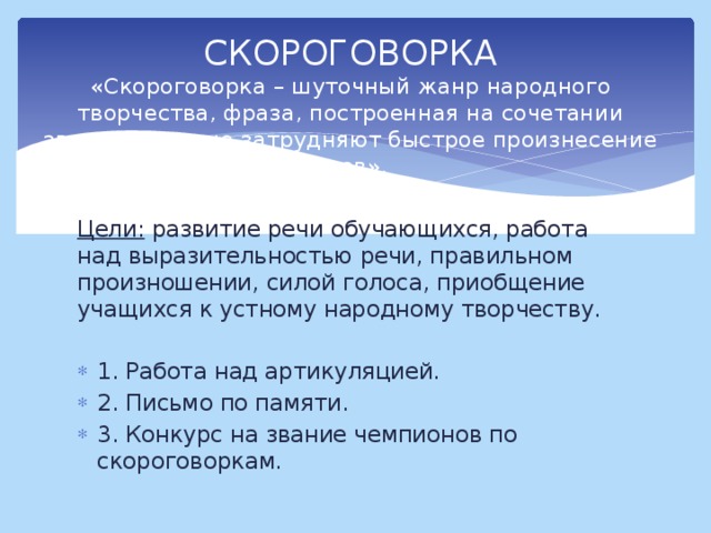 СКОРОГОВОРКА  «Скороговорка – шуточный жанр народного творчества, фраза, построенная на сочетании звуков, которые затрудняют быстрое произнесение слов». Цели: развитие речи обучающихся, работа над выразительностью речи, правильном произношении, силой голоса, приобщение учащихся к устному народному творчеству.