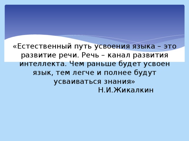 «Естественный путь усвоения языка – это развитие речи. Речь – канал развития интеллекта. Чем раньше будет усвоен язык, тем легче и полнее будут усваиваться знания»  Н.И.Жикалкин