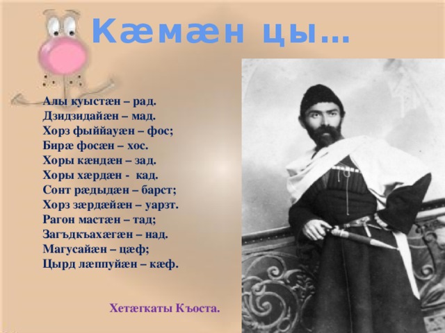 Кæмæн цы… Алы куыстæн – рад. Дзидзидайæн – мад. Хорз фыййауæн – фос; Бирæ фосæн – хос. Хоры кæндæн – зад. Хоры хæрдæн - кад. Сонт рæдыдæн – барст; Хорз зæрдæйæн – уарзт. Рагон мастæн – тад; Загъдкъахæгæн – над. Магусайæн – цæф; Цырд лæппуйæн – кæф.    Хетæгкаты Къоста.