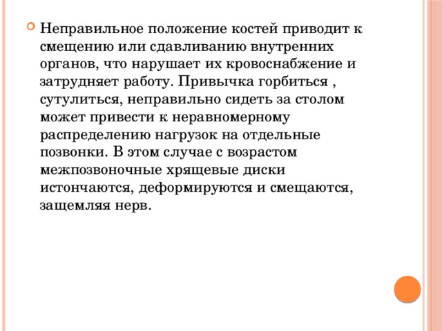 Неправильное положение костей приводит к смещению или сдавливанию внутренних органов, что нарушает их кровоснабжение и затрудняет работу. Привычка горбиться , сутулиться, неправильно сидеть за столом может привести к неравномерному распределению нагрузок на отдельные позвонки. В этом случае с возрастом межпозвоночные хрящевые диски истончаются, деформируются и смещаются, защемляя нерв.