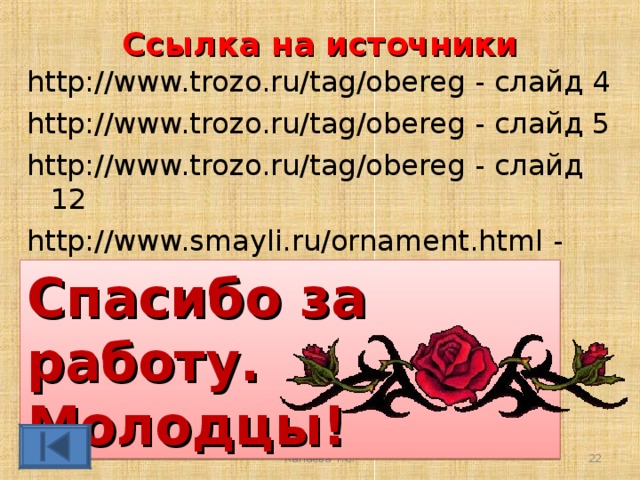 Ссылка на источники http://www.trozo.ru/tag/obereg - слайд 4 http://www.trozo.ru/tag/obereg - слайд 5 http://www.trozo.ru/tag/obereg - слайд 12 http://www.smayli.ru/ornament.html - блестящие орнаменты - слайд 22 Спасибо за работу. Молодцы! Капаева Т.С.